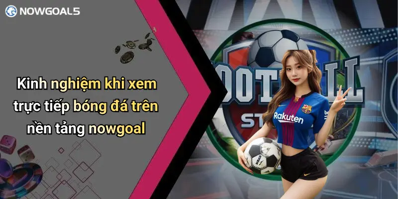 Kinh nghiệm khi xem trực tiếp bóng đá trên nền tảng nowgoal