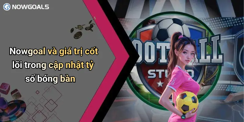Nowgoal và giá trị cốt lõi trong cập nhật tỷ số bóng bàn