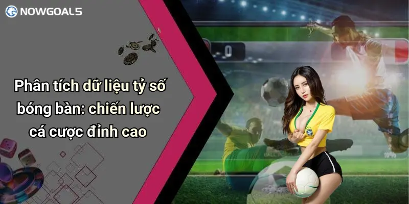 Phân tích dữ liệu tỷ số bóng bàn: chiến lược cá cược đỉnh cao